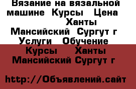 Вязание на вязальной машине. Курсы › Цена ­ 12 000 - Ханты-Мансийский, Сургут г. Услуги » Обучение. Курсы   . Ханты-Мансийский,Сургут г.